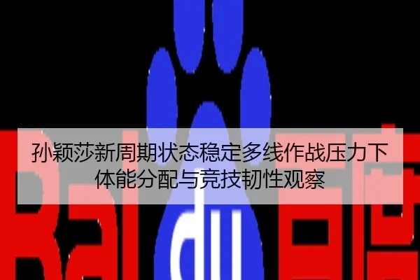 孙颖莎新周期状态稳定多线作战压力下体能分配与竞技韧性观察