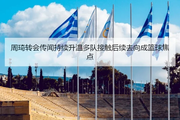 周琦转会传闻持续升温多队接触后续去向成篮球焦点