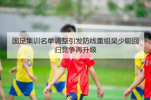 国足集训名单调整引发防线重组吴少聪回归竞争再升级