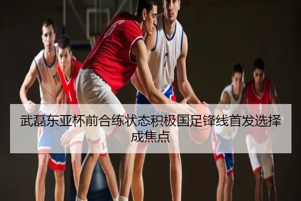 武磊东亚杯前合练状态积极国足锋线首发选择成焦点