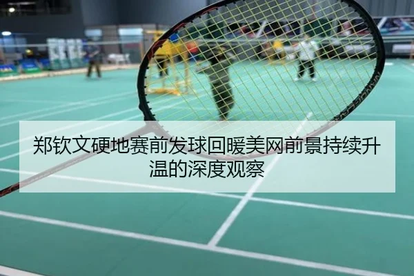 郑钦文硬地赛前发球回暖美网前景持续升温的深度观察
